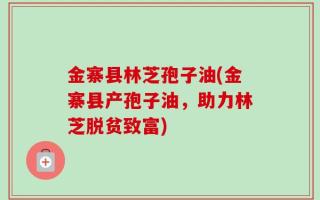 金寨县林芝孢子油(金寨县产孢子油，助力林芝脱贫致富)