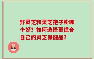 野灵芝和灵芝孢子粉哪个好？如何选择更适合自己的灵芝保健品？
