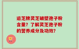 运芝牌灵芝破壁孢子粉含量？了解灵芝孢子粉的营养成分及功效？