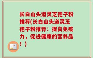 长白山头道灵芝孢子粉推荐(长白山头道灵芝孢子粉推荐：提高免疫力，促进健康的营养品！)
