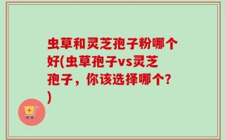 虫草和灵芝孢子粉哪个好(虫草孢子vs灵芝孢子，你该选择哪个？)
