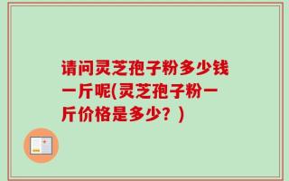 请问灵芝孢子粉多少钱一斤呢(灵芝孢子粉一斤价格是多少？)