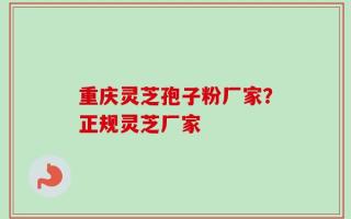 重庆灵芝孢子粉厂家？正规灵芝厂家