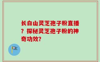 长白山灵芝孢子粉直播？探秘灵芝孢子粉的神奇功效？