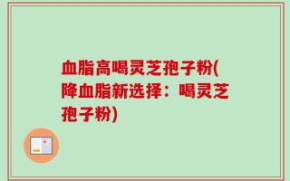 血脂高喝灵芝孢子粉(降血脂新选择：喝灵芝孢子粉)