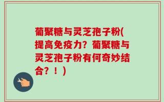 葡聚糖与灵芝孢子粉(提高免疫力？葡聚糖与灵芝孢子粉有何奇妙结合？！)