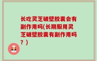 长吃灵芝破壁胶囊会有副作用吗(长期服用灵芝破壁胶囊有副作用吗？)