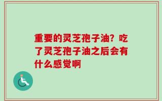 重要的灵芝孢子油？吃了灵芝孢子油之后会有什么感觉啊
