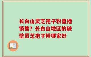 长白山灵芝孢子粉直播销售？长白山地区的破壁灵芝孢子粉哪家好