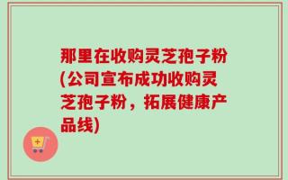 那里在收购灵芝孢子粉(公司宣布成功收购灵芝孢子粉，拓展健康产品线)