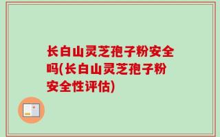 长白山灵芝孢子粉安全吗(长白山灵芝孢子粉安全性评估)