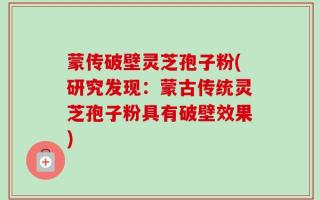 蒙传破壁灵芝孢子粉(研究发现：蒙古传统灵芝孢子粉具有破壁效果)