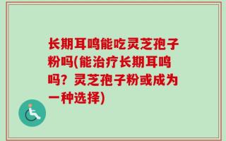 长期耳鸣能吃灵芝孢子粉吗(能治疗长期耳鸣吗？灵芝孢子粉或成为一种选择)