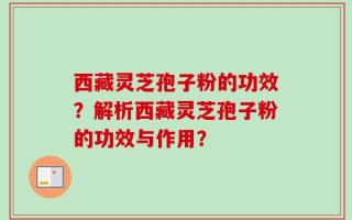 西藏灵芝孢子粉的功效？解析西藏灵芝孢子粉的功效与作用？