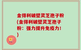 金得利破壁灵芝孢子粉(金得利破壁灵芝孢子粉：强力提升免疫力！)