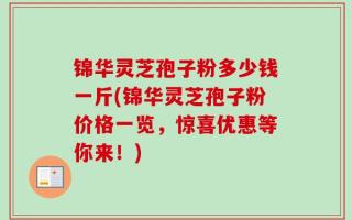 锦华灵芝孢子粉多少钱一斤(锦华灵芝孢子粉价格一览，惊喜优惠等你来！)