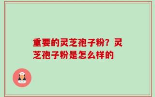 重要的灵芝孢子粉？灵芝孢子粉是怎么样的