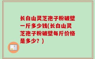 长白山灵芝孢子粉破壁一斤多少钱(长白山灵芝孢子粉破壁每斤价格是多少？)