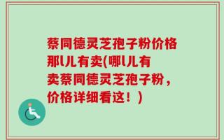 蔡同德灵芝孢子粉价格那l儿有卖(哪l儿有卖蔡同德灵芝孢子粉，价格详细看这！)