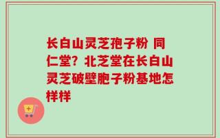 长白山灵芝孢子粉 同仁堂？北芝堂在长白山灵芝破壁胞子粉基地怎样样