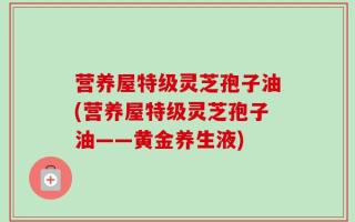 营养屋特级灵芝孢子油(营养屋特级灵芝孢子油——黄金养生液)