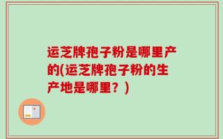 运芝牌孢子粉是哪里产的(运芝牌孢子粉的生产地是哪里？)