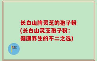 长白山牌灵芝的孢子粉(长白山灵芝孢子粉：健康养生的不二之选)