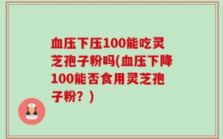 血压下压100能吃灵芝孢子粉吗(血压下降100能否食用灵芝孢子粉？)