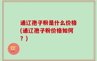 通辽孢子粉是什么价格(通辽孢子粉价格如何？)