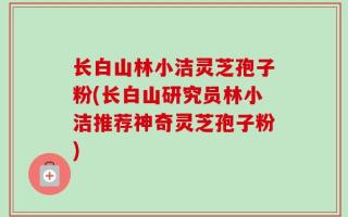 长白山林小洁灵芝孢子粉(长白山研究员林小洁推荐神奇灵芝孢子粉)