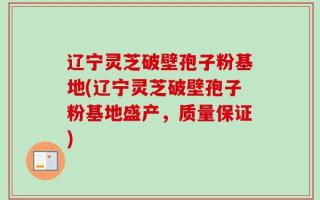 辽宁灵芝破壁孢子粉基地(辽宁灵芝破壁孢子粉基地盛产，质量保证)