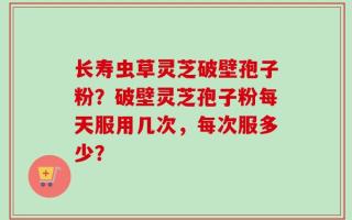长寿虫草灵芝破壁孢子粉？破壁灵芝孢子粉每天服用几次，每次服多少？