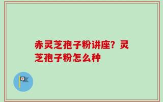 赤灵芝孢子粉讲座？灵芝孢子粉怎么种
