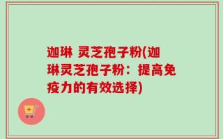 迦琳 灵芝孢子粉(迦琳灵芝孢子粉：提高免疫力的有效选择)