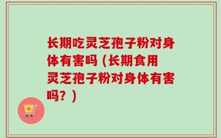 长期吃灵芝孢子粉对身体有害吗 (长期食用灵芝孢子粉对身体有害吗？)