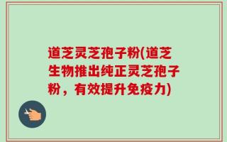 道芝灵芝孢子粉(道芝生物推出纯正灵芝孢子粉，有效提升免疫力)