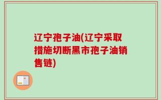 辽宁孢子油(辽宁采取措施切断黑市孢子油销售链)