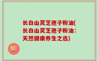 长白山灵芝孢子粉油(长白山灵芝孢子粉油：天然健康养生之选)