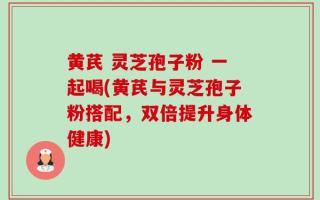 黄芪 灵芝孢子粉 一起喝(黄芪与灵芝孢子粉搭配，双倍提升身体健康)