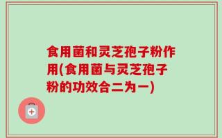 食用菌和灵芝孢子粉作用(食用菌与灵芝孢子粉的功效合二为一)