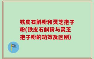铁皮石斛粉和灵芝孢子粉(铁皮石斛粉与灵芝孢子粉的功效及区别)