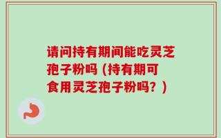 请问持有期间能吃灵芝孢子粉吗 (持有期可食用灵芝孢子粉吗？)