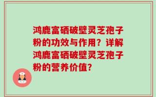 鸿鹿富硒破壁灵芝孢子粉的功效与作用？详解鸿鹿富硒破壁灵芝孢子粉的营养价值？