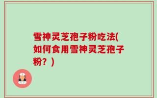 雪神灵芝孢子粉吃法(如何食用雪神灵芝孢子粉？)