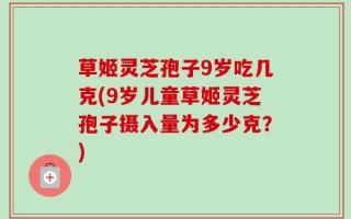 草姬灵芝孢子9岁吃几克(9岁儿童草姬灵芝孢子摄入量为多少克？)