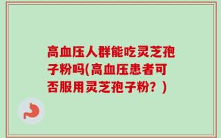 高血压人群能吃灵芝孢子粉吗(高血压患者可否服用灵芝孢子粉？)