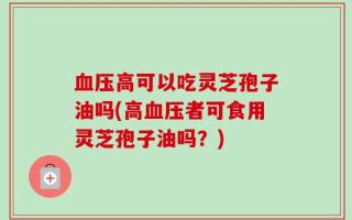 血压高可以吃灵芝孢子油吗(高血压者可食用灵芝孢子油吗？)