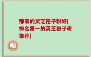 那家的灵芝孢子粉好(排名第一的灵芝孢子粉推荐)