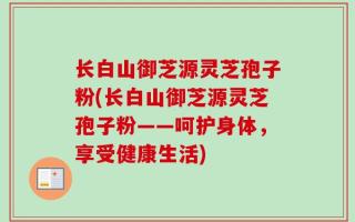 长白山御芝源灵芝孢子粉(长白山御芝源灵芝孢子粉——呵护身体，享受健康生活)