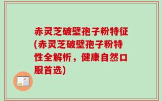 赤灵芝破壁孢子粉特征(赤灵芝破壁孢子粉特性全解析，健康自然口服首选)